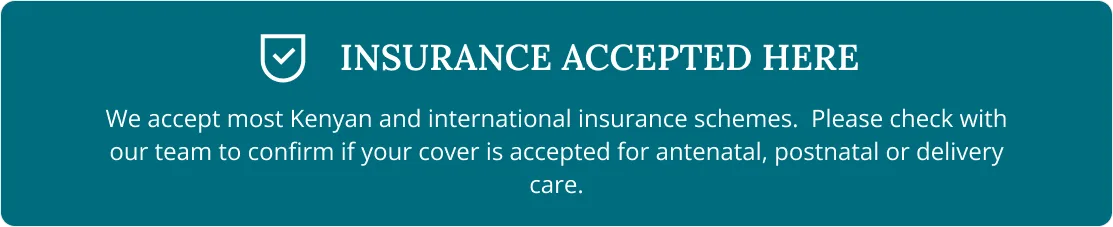Insurance accepted here. We accept most Kenyan and international insurance schemes. Please check with our team to confirm if your cover is accepted for antenatal, postnatal or delivery care.